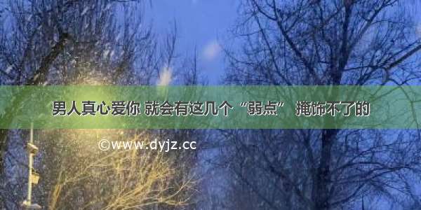 男人真心爱你 就会有这几个“弱点” 掩饰不了的