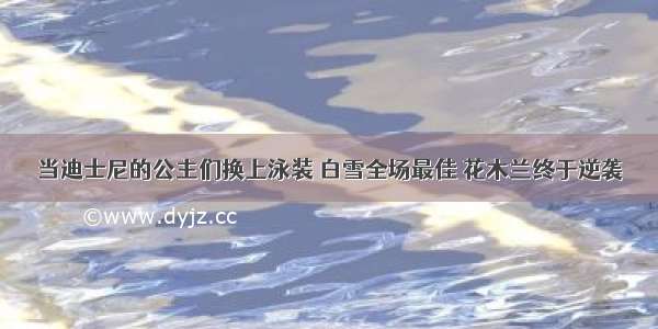 当迪士尼的公主们换上泳装 白雪全场最佳 花木兰终于逆袭