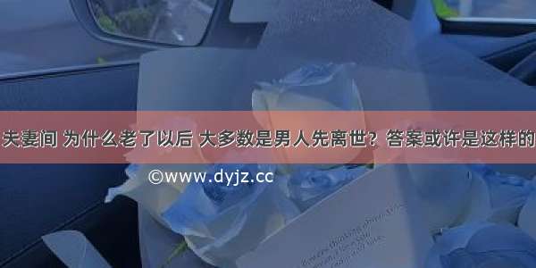 夫妻间 为什么老了以后 大多数是男人先离世？答案或许是这样的