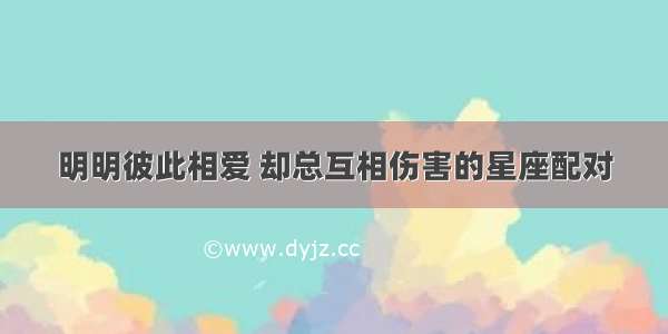 明明彼此相爱 却总互相伤害的星座配对