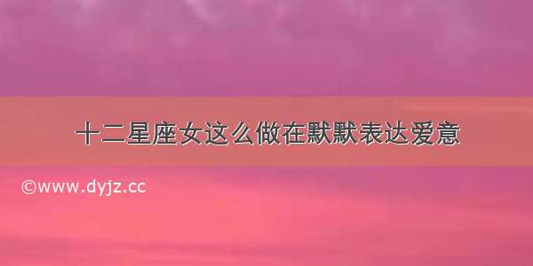 十二星座女这么做在默默表达爱意