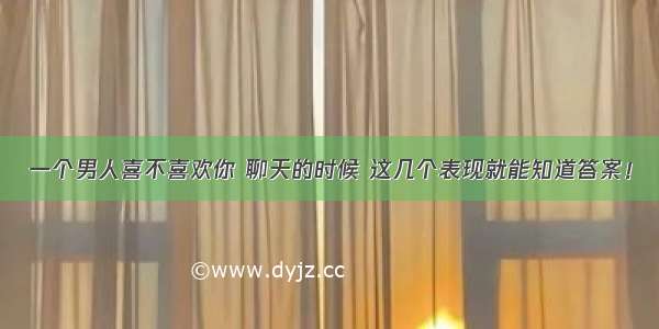 一个男人喜不喜欢你 聊天的时候 这几个表现就能知道答案！