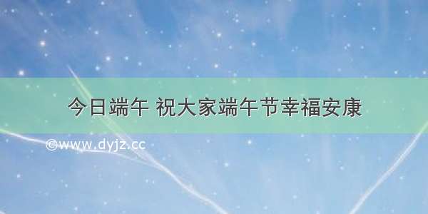 今日端午 祝大家端午节幸福安康