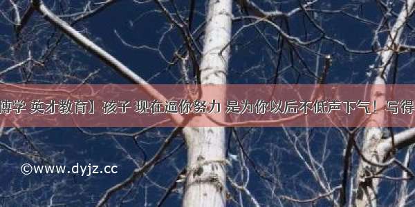 【博学 英才教育】孩子 现在逼你努力 是为你以后不低声下气！写得真好