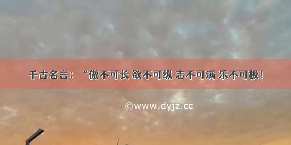 千古名言：“傲不可长 欲不可纵 志不可满 乐不可极！