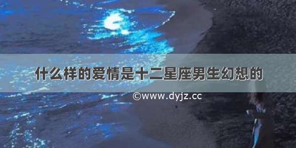 什么样的爱情是十二星座男生幻想的