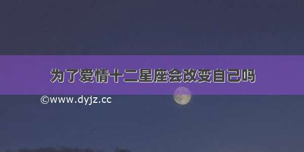 为了爱情十二星座会改变自己吗