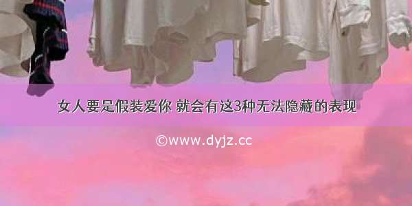 女人要是假装爱你 就会有这3种无法隐藏的表现