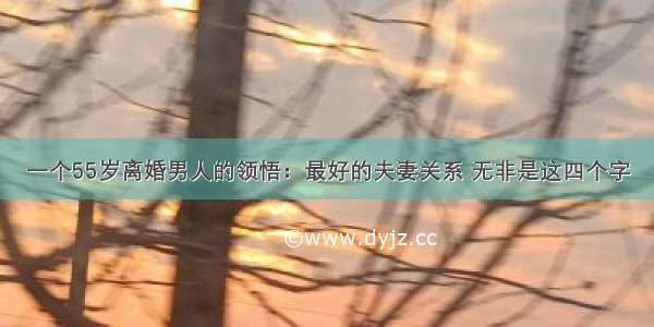 一个55岁离婚男人的领悟：最好的夫妻关系 无非是这四个字