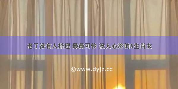 老了没有人搭理 最最可怜 没人心疼的5生肖女​