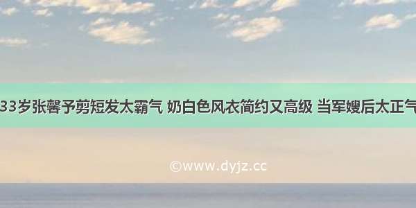 33岁张馨予剪短发太霸气 奶白色风衣简约又高级 当军嫂后太正气