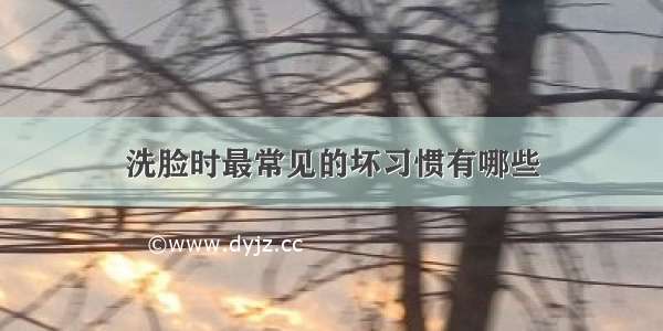 洗脸时最常见的坏习惯有哪些