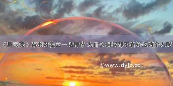 《星辰变》秦羽对姜立一见钟情 为什么澜叔却不看好这两个人呢？