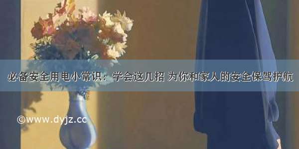 必备安全用电小常识：学会这几招 为你和家人的安全保驾护航