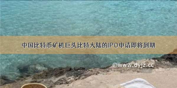 中国比特币矿机巨头比特大陆的IPO申请即将到期