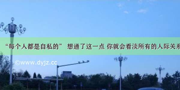 “每个人都是自私的” 想通了这一点 你就会看淡所有的人际关系