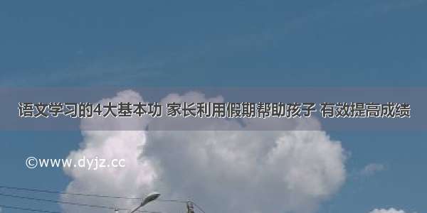 语文学习的4大基本功 家长利用假期帮助孩子 有效提高成绩