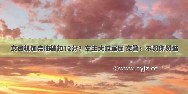 女司机加完油被扣12分？车主大喊冤屈 交警：不罚你罚谁