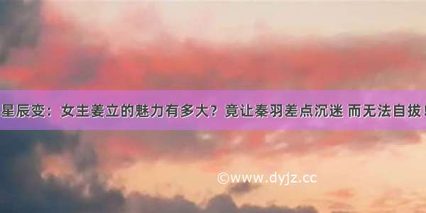 星辰变：女主姜立的魅力有多大？竟让秦羽差点沉迷 而无法自拔！