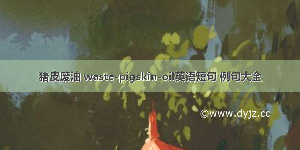 猪皮废油 waste-pigskin-oil英语短句 例句大全