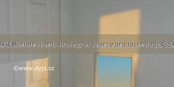 科学技术的国际战略 international strategy of science and technology英语短句 例句大全