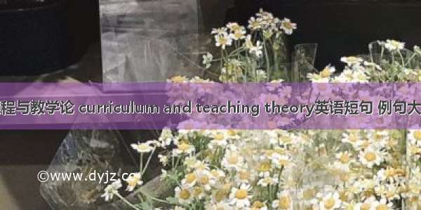 课程与教学论 curriculum and teaching theory英语短句 例句大全