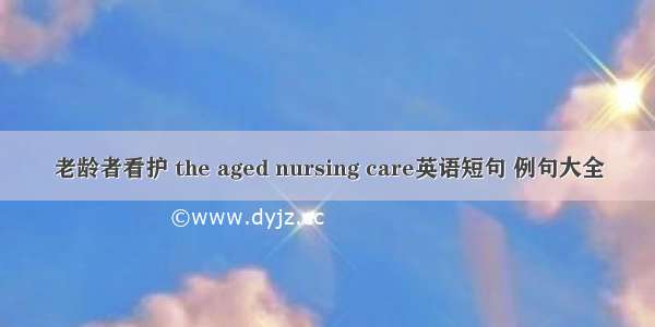 老龄者看护 the aged nursing care英语短句 例句大全