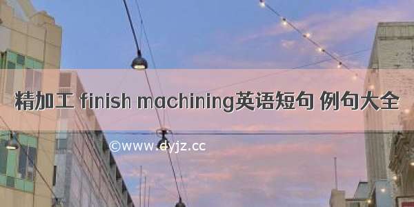 精加工 finish machining英语短句 例句大全