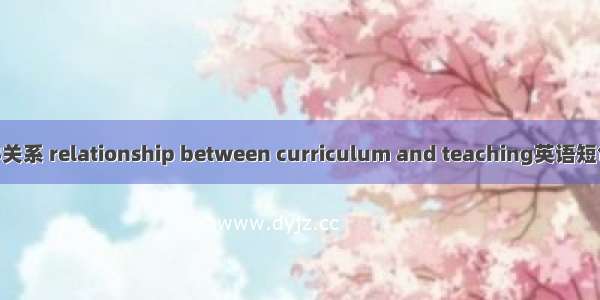 课程与教学关系 relationship between curriculum and teaching英语短句 例句大全