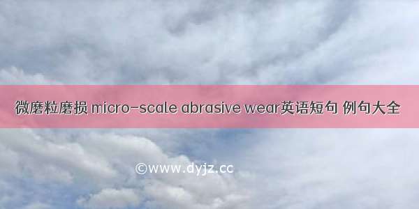 微磨粒磨损 micro-scale abrasive wear英语短句 例句大全