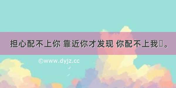 担心配不上你 靠近你才发现 你配不上我​。