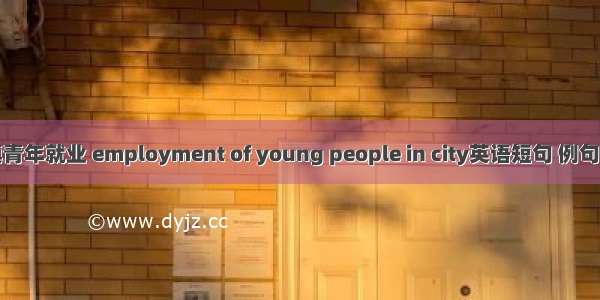 城镇青年就业 employment of young people in city英语短句 例句大全