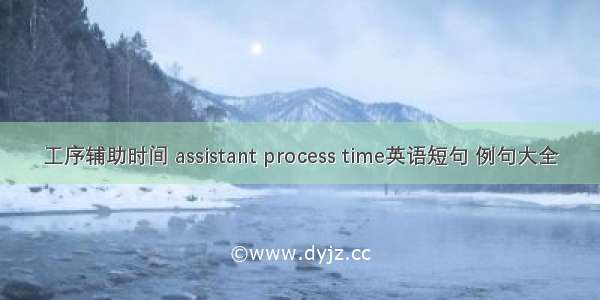 工序辅助时间 assistant process time英语短句 例句大全