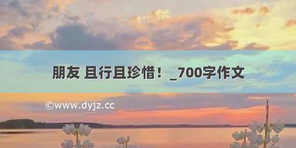 朋友 且行且珍惜！_700字作文