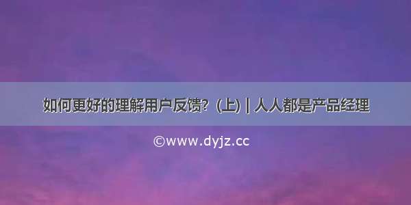 如何更好的理解用户反馈？(上) | 人人都是产品经理