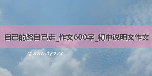 自己的路自己走_作文600字_初中说明文作文