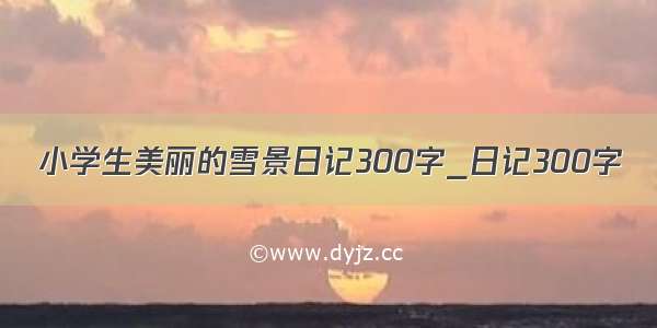 小学生美丽的雪景日记300字_日记300字