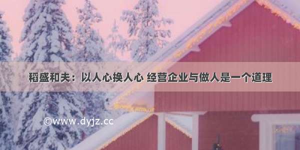 稻盛和夫：以人心换人心 经营企业与做人是一个道理