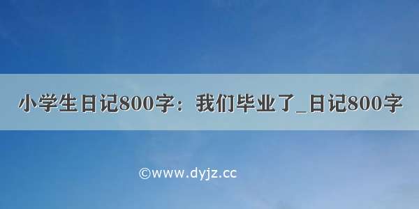 小学生日记800字：我们毕业了_日记800字