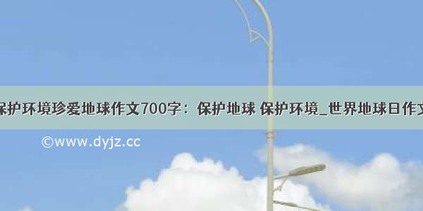 保护环境珍爱地球作文700字：保护地球 保护环境_世界地球日作文