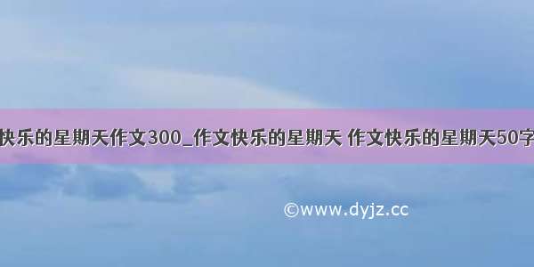 快乐的星期天作文300_作文快乐的星期天 作文快乐的星期天50字