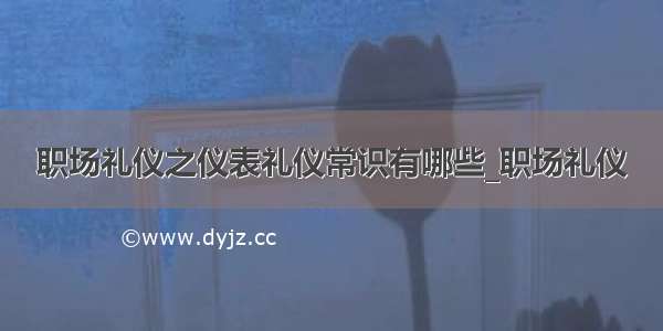 职场礼仪之仪表礼仪常识有哪些_职场礼仪