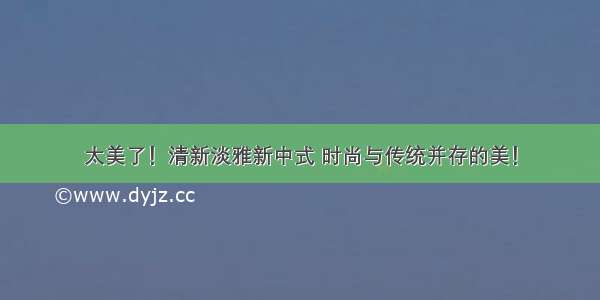 太美了！清新淡雅新中式 时尚与传统并存的美！