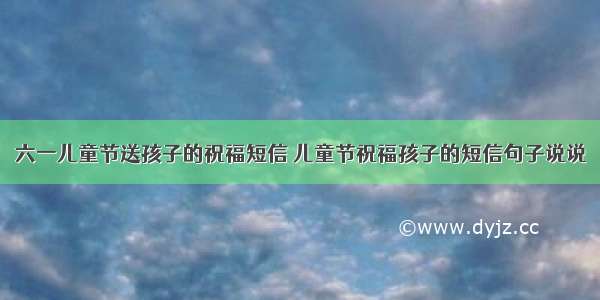 六一儿童节送孩子的祝福短信 儿童节祝福孩子的短信句子说说