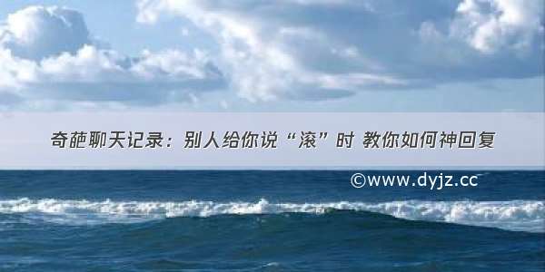 奇葩聊天记录：别人给你说“滚”时 教你如何神回复