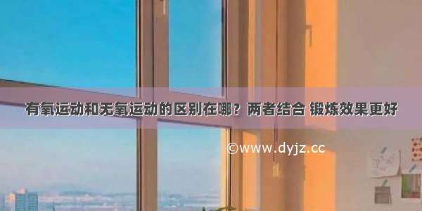 有氧运动和无氧运动的区别在哪？两者结合 锻炼效果更好