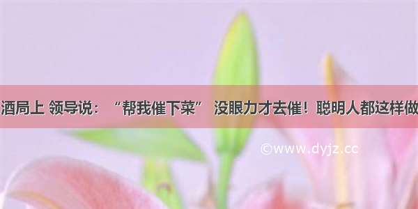 酒局上 领导说：“帮我催下菜” 没眼力才去催！聪明人都这样做