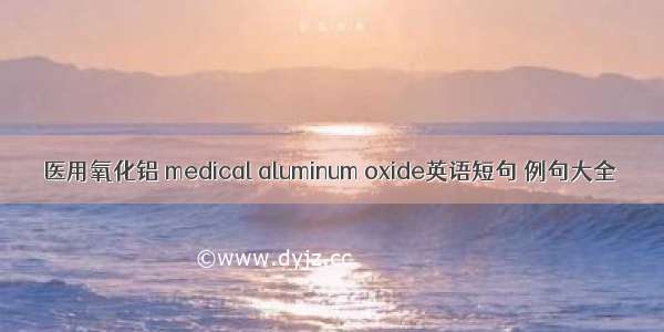 医用氧化铝 medical aluminum oxide英语短句 例句大全