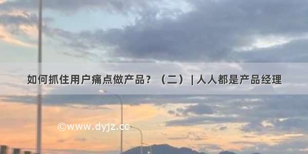 如何抓住用户痛点做产品？（二） | 人人都是产品经理