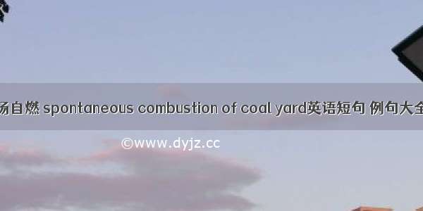 煤场自燃 spontaneous combustion of coal yard英语短句 例句大全